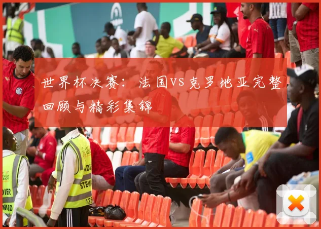 世界杯决赛：法国vs克罗地亚完整回顾与精彩集锦