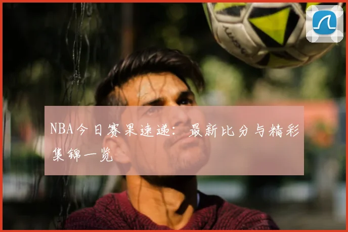 NBA今日赛果速递：最新比分与精彩集锦一览