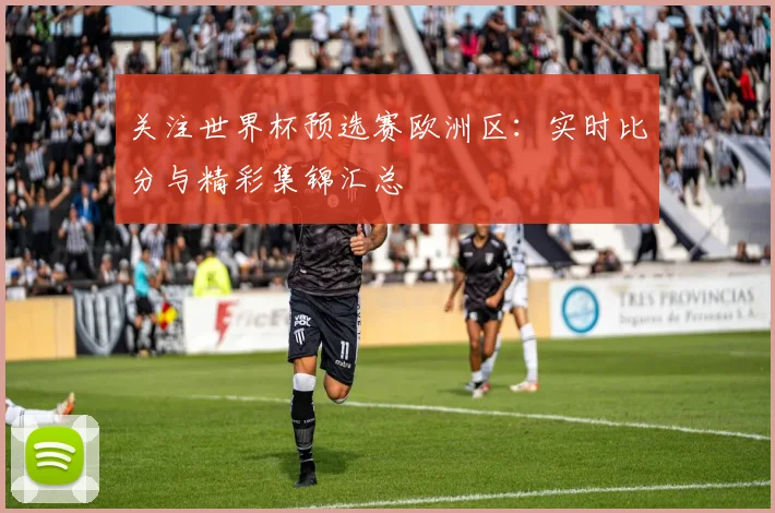 关注世界杯预选赛欧洲区：实时比分与精彩集锦汇总