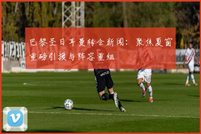 巴黎圣日耳曼转会新闻:聚焦夏窗重磅引援与阵容重组