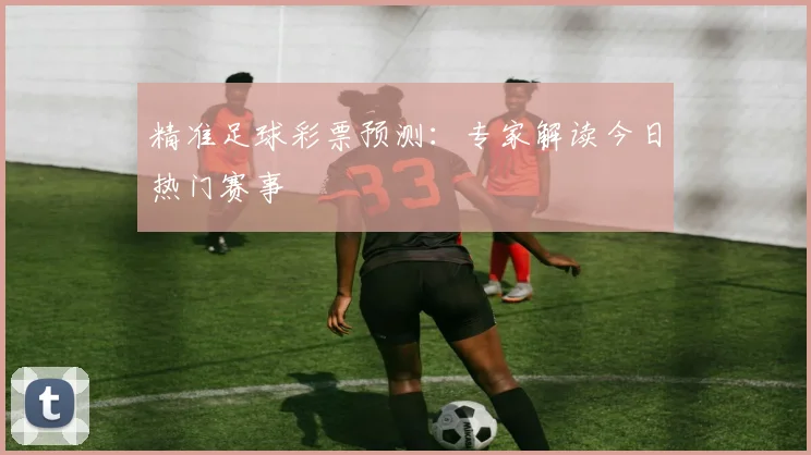 精准足球彩票预测：专家解读今日热门赛事