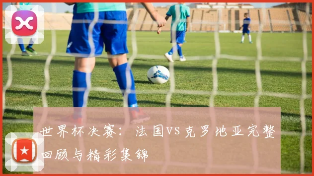 世界杯决赛：法国vs克罗地亚完整回顾与精彩集锦