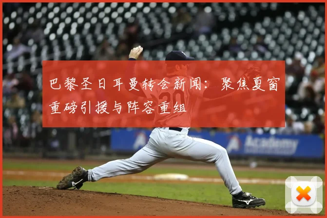 巴黎圣日耳曼转会新闻:聚焦夏窗重磅引援与阵容重组