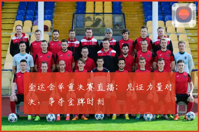 全运会举重决赛直播:见证力量对决,争夺金牌时刻